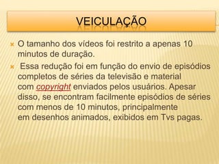 VEICULAÇÃO
   O tamanho dos vídeos foi restrito a apenas 10
    minutos de duração.
    Essa redução foi em função do envio de episódios
    completos de séries da televisão e material
    com copyright enviados pelos usuários. Apesar
    disso, se encontram facilmente episódios de séries
    com menos de 10 minutos, principalmente
    em desenhos animados, exibidos em Tvs pagas.
 