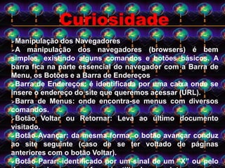 Manipulação dos Navegadores
A manipulação dos navegadores (browsers) é bem
simples, existindo alguns comandos e botões básicos. A
barra fica na parte essencial do navegador com a Barra de
Menu, os Botões e a Barra de Endereços
Barra de Endereços: é identificada por uma caixa onde se
insere o endereço do site que queremos acessar (URL).
Barra de Menus: onde encontra-se menus com diversos
comandos.
Botão Voltar ou Retornar: Leva ao último documento
visitado.
Botão Avançar: da mesma forma, o botão avançar conduz
ao site seguinte (caso de se ter voltado de páginas
anteriores com o botão Voltar).
Botão Parar: identificado por um sinal de um “X” ou pelo
Curiosidade
 