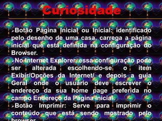 Botão Página Inicial ou Inicial: identificado
pelo desenho de uma casa, carrega a página
inicial que está definida na configuração do
Browser.
No Internet Explorer, essa configuração pode
ser alterada escolhendo-se o item
Exibir/Opções da Internet/ e depois a guia
Geral onde o usuário deve escrever o
endereço da sua home page preferida no
campo Endereço da Página Inicial.
Botão Imprimir: Serve para imprimir o
conteúdo que está sendo mostrado pelo
Curiosidade
 