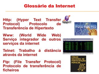 Http: (Hyper Text Transfer
Protocol) Protocolo de
Transferência de Hipertexto
Www: (World Wide Web)
Serviço integrador de outros
serviços da internet
Telnet: Trabalho á distância
através da internet
Ftp: (File Transfer Protocol)
Protocolo de transferência de
ficheiros
Glossário da Internet
 