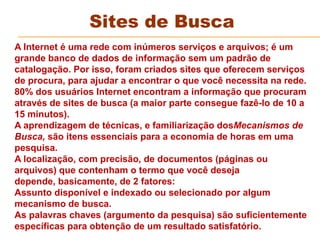 Sites de Busca
A Internet é uma rede com inúmeros serviços e arquivos; é um
grande banco de dados de informação sem um padrão de
catalogação. Por isso, foram criados sites que oferecem serviços
de procura, para ajudar a encontrar o que você necessita na rede.
80% dos usuários Internet encontram a informação que procuram
através de sites de busca (a maior parte consegue fazê-lo de 10 a
15 minutos).
A aprendizagem de técnicas, e familiarização dosMecanismos de
Busca, são itens essenciais para a economia de horas em uma
pesquisa.
A localização, com precisão, de documentos (páginas ou
arquivos) que contenham o termo que você deseja
depende, basicamente, de 2 fatores:
Assunto disponível e indexado ou selecionado por algum
mecanismo de busca.
As palavras chaves (argumento da pesquisa) são suficientemente
específicas para obtenção de um resultado satisfatório.
 