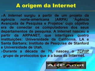 A Internet surgiu a partir de um projeto da
agência norte-americana (ARPA) „Agência
Avançada de Pesquisa e Projetos‟ cujo objetivo
era de conectar os computadores dos seus
departamentos de pesquisa. A Internet nasceu a
partir da ARPANET, que interligava quatro
instituições: Universidade da Califórnia, LA e
Santa Bárbara; Instituto de Pesquisa de Stanford
e Universidade de Utah.
Durante a década de 70, nasceu o TCP/IP
, grupo de protocolos que é a base da Internet.
A origem da Internet
 