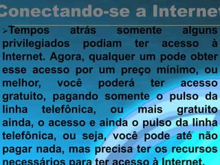 Tempos atrás somente alguns
privilegiados podiam ter acesso à
Internet. Agora, qualquer um pode obter
esse acesso por um preço mínimo, ou
melhor, você poderá ter acesso
gratuito, pagando somente o pulso da
linha telefônica, ou mais gratuito
ainda, o acesso e ainda o pulso da linha
telefônica, ou seja, você pode até não
pagar nada, mas precisa ter os recursos
Conectando-se a Internet
 