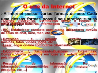 A Internet possui várias formas de uso. Cada
uma dessas formas possui seu atrativo e suas
limitações.
O uso da Internet
Correio electrónico: permite-nos enviar e receber e-
mails, partilhar ficheiros, informações, entre outros…
IRC: Estabelecer contacto com outros utilizadores através
de salas de chat, mirc, msn, etc…
Download e Upload: partilha de
músicas, fotos, vídeos, jogos, etc..
Lazer: Jogar on-line com outros cibernautas…
E-Commerce / Business-to-Business / E-Business:
Comprar/Vender produtos em lojas e a outros utilizadores
pela internet…
Pesquisa de informação: Recolher
informações, documentários, através de motores de
pesquisa, etc.…]
 