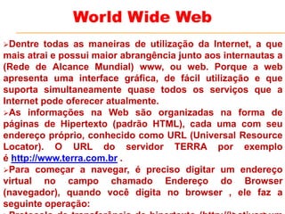 Dentre todas as maneiras de utilização da Internet, a que
mais atrai e possui maior abrangência junto aos internautas a
(Rede de Alcance Mundial) www, ou web. Porque a web
apresenta uma interface gráfica, de fácil utilização e que
suporta simultaneamente quase todos os serviços que a
Internet pode oferecer atualmente.
As informações na Web são organizadas na forma de
páginas de Hipertexto (padrão HTML), cada uma com seu
endereço próprio, conhecido como URL (Universal Resource
Locator). O URL do servidor TERRA por exemplo
é http://www.terra.com.br .
Para começar a navegar, é preciso digitar um endereço
virtual no campo chamado Endereço do Browser
(navegador), quando você digita no browser , ele faz a
seguinte operação:
World Wide Web
 