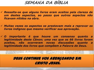  Ressalta-se que alguns livros eram aceitos pela clareza de
um destes aspectos, ao passo que outros aspectos não
ficavam nítidos na obra.
 Muitas vezes os aspectos se prestavam mais a reprovar os
livros indignos que mesmo verificar sua aprovação.
 O importante é que houve um consenso quanto a
legitimidade deste Cânon; uma vez que os 66 livros foram
aceitos, não ocorreram novas discussões quanto a
legitimidade dos livros que compõem a Palavra de Deus.

Deus continue vos abençoando em
Cristo Jesus.

 