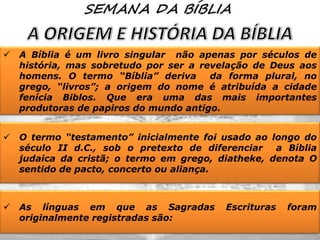 

A Bíblia é um livro singular não apenas por séculos de
história, mas sobretudo por ser a revelação de Deus aos
homens. O termo “Bíblia” deriva
da forma plural, no
grego, “livros”; a origem do nome é atribuída a cidade
fenícia Biblos. Que era uma das mais importantes
produtoras de papiros do mundo antigo.



O termo “testamento” inicialmente foi usado ao longo do
século II d.C., sob o pretexto de diferenciar a Bíblia
judaica da cristã; o termo em grego, diatheke, denota O
sentido de pacto, concerto ou aliança.



As línguas em que as Sagradas
originalmente registradas são:

Escrituras

foram

 