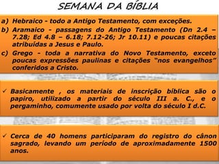 a) Hebraico - todo a Antigo Testamento, com exceções.
b) Aramaico - passagens do Antigo Testamento (Dn 2.4 –
7.28; Ed 4.8 – 6.18; 7.12-26; Jr 10.11) e poucas citações
atribuídas a Jesus e Paulo.
c) Grego - toda a narrativa do Novo Testamento, exceto
poucas expressões paulinas e citações “nos evangelhos”
conferidos a Cristo.

 Basicamente , os materiais de inscrição bíblica são o
papiro, utilizado a partir do século III a. C., e o
pergaminho, comumente usado por volta do século I d.C.

 Cerca de 40 homens participaram do registro do cânon
sagrado, levando um período de aproximadamente 1500
anos.

 