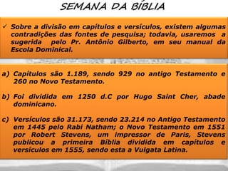  Sobre a divisão em capítulos e versículos, existem algumas
contradições das fontes de pesquisa; todavia, usaremos a
sugerida pelo Pr. Antônio Gilberto, em seu manual da
Escola Dominical.

a) Capítulos são 1.189, sendo 929 no antigo Testamento e
260 no Novo Testamento.
b) Foi dividida em 1250 d.C por Hugo Saint Cher, abade
dominicano.
c) Versículos são 31.173, sendo 23.214 no Antigo Testamento
em 1445 pelo Rabi Natham; o Novo Testamento em 1551
por Robert Stevens, um impressor de Paris, Stevens
publicou a primeira Bíblia dividida em capítulos e
versículos em 1555, sendo esta a Vulgata Latina.

 