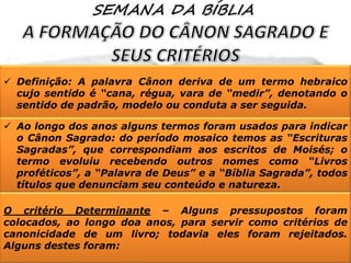  Definição: A palavra Cânon deriva de um termo hebraico
cujo sentido é “cana, régua, vara de “medir”, denotando o
sentido de padrão, modelo ou conduta a ser seguida.
 Ao longo dos anos alguns termos foram usados para indicar
o Cânon Sagrado: do período mosaico temos as “Escrituras
Sagradas”, que correspondiam aos escritos de Moisés; o
termo evoluiu recebendo outros nomes como “Livros
proféticos”, a “Palavra de Deus” e a “Bíblia Sagrada”, todos
títulos que denunciam seu conteúdo e natureza.
O critério Determinante – Alguns pressupostos foram
colocados, ao longo doa anos, para servir como critérios de
canonicidade de um livro; todavia eles foram rejeitados.
Alguns destes foram:

 