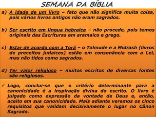 a) A idade de um livro – fato que não significa muita coisa,
pois vários livros antigos não eram sagrados.
b) Ser escrito em língua hebraica – não procede, pois temos
originais das Escrituras em aramaico e grego.
c) Estar de acordo com a Torá – o Talmude e a Midrash (livros
de preceitos judaicos) estão em consonância com a Lei,
mas não tidos como sagrados.
d) Ter valor religioso – muitos escritos de diversas fontes
são religiosos.
 Logo, conclui-se que o critério determinante para a
canonicidade é a inspiração divina do escrito. O livro é
julgado como expressão da vontade de Deus e, então,
aceito em sua canonicidade. Mais adiante veremos os cinco
requisitos que validam decisivamente o lugar no Cânon
Sagrado.

 