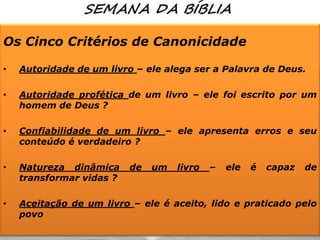 Os Cinco Critérios de Canonicidade
•

Autoridade de um livro – ele alega ser a Palavra de Deus.

•

Autoridade profética de um livro – ele foi escrito por um
homem de Deus ?

•

Confiabilidade de um livro – ele apresenta erros e seu
conteúdo é verdadeiro ?

•

Natureza dinâmica
transformar vidas ?

•

Aceitação de um livro – ele é aceito, lido e praticado pelo
povo

de

um

livro

–

ele

é

capaz

de

 