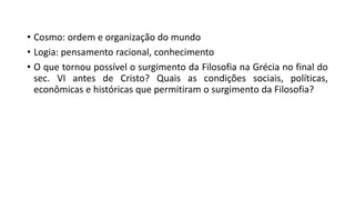 • Cosmo: ordem e organização do mundo
• Logia: pensamento racional, conhecimento
• O que tornou possível o surgimento da Filosofia na Grécia no final do
sec. VI antes de Cristo? Quais as condições sociais, políticas,
econômicas e históricas que permitiram o surgimento da Filosofia?
 
