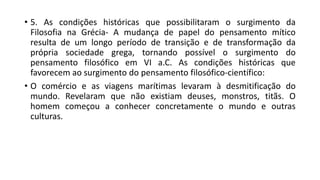 • 5. As condições históricas que possibilitaram o surgimento da
Filosofia na Grécia- A mudança de papel do pensamento mítico
resulta de um longo período de transição e de transformação da
própria sociedade grega, tornando possível o surgimento do
pensamento filosófico em VI a.C. As condições históricas que
favorecem ao surgimento do pensamento filosófico-científico:
• O comércio e as viagens marítimas levaram à desmitificação do
mundo. Revelaram que não existiam deuses, monstros, titãs. O
homem começou a conhecer concretamente o mundo e outras
culturas.
 