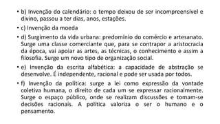 • b) Invenção do calendário: o tempo deixou de ser incompreensível e
divino, passou a ter dias, anos, estações.
• c) Invenção da moeda
• d) Surgimento da vida urbana: predomínio do comércio e artesanato.
Surge uma classe comerciante que, para se contrapor a aristocracia
da época, vai apoiar as artes, as técnicas, o conhecimento e assim a
filosofia. Surge um novo tipo de organização social.
• e) Invenção da escrita alfabética: a capacidade de abstração se
desenvolve. É independente, racional e pode ser usada por todos.
• f) Invenção da política: surge a lei como expressão da vontade
coletiva humana, o direito de cada um se expressar racionalmente.
Surge o espaço público, onde se realizam discussões e tomam-se
decisões racionais. A política valoriza o ser o humano e o
pensamento.
 