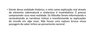 • Diante dessa realidade histórica, o mito como explicação real através
do elemento sobrenatural e misterioso é insatisfatório. É preciso
compreender essa nova realidade. Os filósofos foram reformulando e
racionalizando as narrativas míticas e transformando as explicações
do mundo em algo novo. Não houve uma ruptura brusca nessa
passagem do saber mítico ao pensamento racional.
 