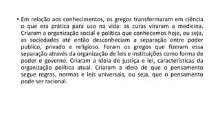 • Em relação aos conhecimentos, os gregos transformaram em ciência
o que era prática para uso na vida: as curas viraram a medicina.
Criaram a organização social e política que conhecemos hoje, ou seja,
as sociedades até então desconheciam a separação entre poder
publico, privado e religioso. Foram os gregos que fizeram essa
separação através da organização de leis e instituições como forma de
poder e governo. Criaram a ideia de justiça e lei, características da
organização política atual. Criaram a ideia de que o pensamento
segue regras, normas e leis universais, ou seja, que o pensamento
pode ser racional.
 