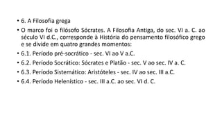 • 6. A Filosofia grega
• O marco foi o filósofo Sócrates. A Filosofia Antiga, do sec. VI a. C. ao
século VI d.C., corresponde à História do pensamento filosófico grego
e se divide em quatro grandes momentos:
• 6.1. Período pré-socrático - sec. VI ao V a.C.
• 6.2. Período Socrático: Sócrates e Platão - sec. V ao sec. IV a. C.
• 6.3. Período Sistemático: Aristóteles - sec. IV ao sec. III a.C.
• 6.4. Período Helenístico - sec. III a.C. ao sec. VI d. C.
 