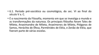 • 6.1. Período pré-socrático ou cosmológico, do sec. VI ao final do
século V a. C.
• É o nascimento da Filosofia, momento em que se investiga o mundo e
as transformações da natureza. Os principais filósofos foram Tales de
Mileto, Anaximandro de Mileto, Anaxímenes de Mileto, Pitágoras de
Samos, Heráclito de Éfeso, Parmênides de Eléia, e Zenão de Eléia, que
fizeram parte de várias escolas.
 