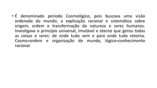 • É denominado período Cosmológico, pois buscava uma visão
ordenada do mundo, a explicação racional e sistemática sobre
origem, ordem e transformação da natureza e seres humanos.
Investigava o princípio universal, imutável e eterno que gerou todas
as coisas e seres: de onde tudo vem e para onde tudo retorna.
Cosmo=ordem e organização do mundo, lógico=conhecimento
racional.
 