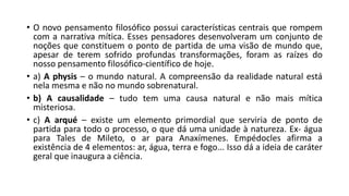 • O novo pensamento filosófico possui características centrais que rompem
com a narrativa mítica. Esses pensadores desenvolveram um conjunto de
noções que constituem o ponto de partida de uma visão de mundo que,
apesar de terem sofrido profundas transformações, foram as raízes do
nosso pensamento filosófico-científico de hoje.
• a) A physis – o mundo natural. A compreensão da realidade natural está
nela mesma e não no mundo sobrenatural.
• b) A causalidade – tudo tem uma causa natural e não mais mítica
misteriosa.
• c) A arqué – existe um elemento primordial que serviria de ponto de
partida para todo o processo, o que dá uma unidade à natureza. Ex- água
para Tales de Mileto, o ar para Anaxímenes. Empédocles afirma a
existência de 4 elementos: ar, água, terra e fogo... Isso dá a ideia de caráter
geral que inaugura a ciência.
 