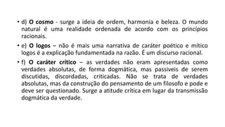 • d) O cosmo - surge a ideia de ordem, harmonia e beleza. O mundo
natural é uma realidade ordenada de acordo com os princípios
racionais.
• e) O logos – não é mais uma narrativa de caráter poético e mítico
logos é a explicação fundamentada na razão. É um discurso racional.
• f) O caráter crítico – as verdades não eram apresentadas como
verdades absolutas, de forma dogmática, mas passiveis de serem
discutidas, discordadas, criticadas. Não se trata de verdades
absolutas, mas da construção do pensamento de um filosofo e pode e
deve ser questionado. Surge a atitude crítica em lugar da transmissão
dogmática da verdade.
 