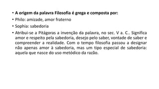 • A origem da palavra Filosofia é grega e composta por:
• Philo: amizade, amor fraterno
• Sophia: sabedoria
• Atribui-se a Pitágoras a invenção da palavra, no sec. V a. C.. Significa
amor e respeito pela sabedoria, desejo pelo saber, vontade de saber e
compreender a realidade. Com o tempo filosofia passou a designar
não apenas amor à sabedoria, mas um tipo especial de sabedoria:
aquela que nasce do uso metódico da razão.
 