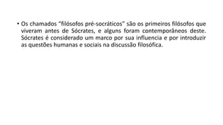 • Os chamados “filósofos pré-socráticos” são os primeiros filósofos que
viveram antes de Sócrates, e alguns foram contemporâneos deste.
Sócrates é considerado um marco por sua influencia e por introduzir
as questões humanas e sociais na discussão filosófica.
 