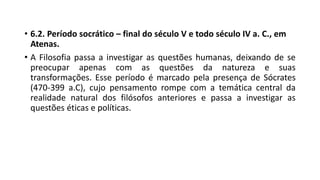 • 6.2. Período socrático – final do século V e todo século IV a. C., em
Atenas.
• A Filosofia passa a investigar as questões humanas, deixando de se
preocupar apenas com as questões da natureza e suas
transformações. Esse período é marcado pela presença de Sócrates
(470-399 a.C), cujo pensamento rompe com a temática central da
realidade natural dos filósofos anteriores e passa a investigar as
questões éticas e políticas.
 
