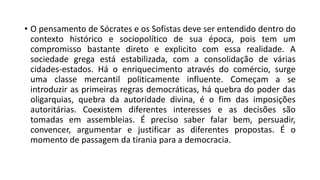 • O pensamento de Sócrates e os Sofistas deve ser entendido dentro do
contexto histórico e sociopolítico de sua época, pois tem um
compromisso bastante direto e explicito com essa realidade. A
sociedade grega está estabilizada, com a consolidação de várias
cidades-estados. Há o enriquecimento através do comércio, surge
uma classe mercantil politicamente influente. Começam a se
introduzir as primeiras regras democráticas, há quebra do poder das
oligarquias, quebra da autoridade divina, é o fim das imposições
autoritárias. Coexistem diferentes interesses e as decisões são
tomadas em assembleias. É preciso saber falar bem, persuadir,
convencer, argumentar e justificar as diferentes propostas. É o
momento de passagem da tirania para a democracia.
 