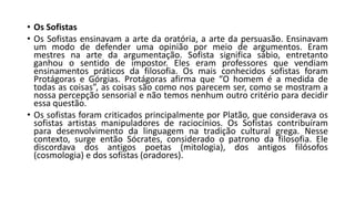 • Os Sofistas
• Os Sofistas ensinavam a arte da oratória, a arte da persuasão. Ensinavam
um modo de defender uma opinião por meio de argumentos. Eram
mestres na arte da argumentação. Sofista significa sábio, entretanto
ganhou o sentido de impostor. Eles eram professores que vendiam
ensinamentos práticos da filosofia. Os mais conhecidos sofistas foram
Protágoras e Górgias. Protágoras afirma que “O homem é a medida de
todas as coisas”, as coisas são como nos parecem ser, como se mostram a
nossa percepção sensorial e não temos nenhum outro critério para decidir
essa questão.
• Os sofistas foram criticados principalmente por Platão, que considerava os
sofistas artistas manipuladores de raciocínios. Os Sofistas contribuíram
para desenvolvimento da linguagem na tradição cultural grega. Nesse
contexto, surge então Sócrates, considerado o patrono da filosofia. Ele
discordava dos antigos poetas (mitologia), dos antigos filósofos
(cosmologia) e dos sofistas (oradores).
 