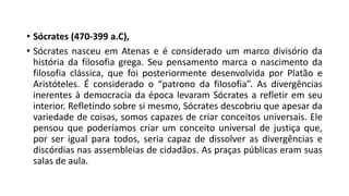 • Sócrates (470-399 a.C),
• Sócrates nasceu em Atenas e é considerado um marco divisório da
história da filosofia grega. Seu pensamento marca o nascimento da
filosofia clássica, que foi posteriormente desenvolvida por Platão e
Aristóteles. É considerado o “patrono da filosofia”. As divergências
inerentes à democracia da época levaram Sócrates a refletir em seu
interior. Refletindo sobre si mesmo, Sócrates descobriu que apesar da
variedade de coisas, somos capazes de criar conceitos universais. Ele
pensou que poderíamos criar um conceito universal de justiça que,
por ser igual para todos, seria capaz de dissolver as divergências e
discórdias nas assembleias de cidadãos. As praças públicas eram suas
salas de aula.
 