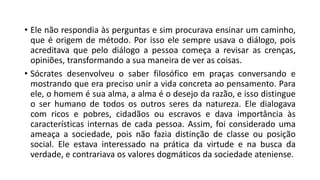 • Ele não respondia às perguntas e sim procurava ensinar um caminho,
que é origem de método. Por isso ele sempre usava o diálogo, pois
acreditava que pelo diálogo a pessoa começa a revisar as crenças,
opiniões, transformando a sua maneira de ver as coisas.
• Sócrates desenvolveu o saber filosófico em praças conversando e
mostrando que era preciso unir a vida concreta ao pensamento. Para
ele, o homem é sua alma, a alma é o desejo da razão, e isso distingue
o ser humano de todos os outros seres da natureza. Ele dialogava
com ricos e pobres, cidadãos ou escravos e dava importância às
características internas de cada pessoa. Assim, foi considerado uma
ameaça a sociedade, pois não fazia distinção de classe ou posição
social. Ele estava interessado na prática da virtude e na busca da
verdade, e contrariava os valores dogmáticos da sociedade ateniense.
 