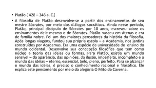 • Platão ( 428 – 348 a. C.)
• A filosofia de Platão desenvolve-se a partir dos ensinamentos de seu
mestre Sócrates, por meio dos diálogos socráticos. Ainda nesse período,
Platão, principal discípulo de Sócrates por 10 anos, escreveu sobre os
ensinamentos dele mesmo e de Sócrates. Platão nasceu em Atenas e era
de família nobre. Foi um dos maiores pensadores da história da filosofia.
Após longas viagens, fundou sua própria escola – a Academia, nos jardins
construídos por Acadamus. Era uma espécie de universidade de ensino do
mundo ocidental. Desenvolve sua concepção filosófica que tem como
núcleo a teoria das ideias ou formas. Para Platão, existia um mundo
sensível – da aparência, das opiniões, da ilusão, imperfeito, incompleto e o
mundo das idéias – eterno, essencial, belo, pleno, perfeito. Para se alcançar
o mundo das idéias, é preciso o conhecimento racional e filosófico. Ele
explica este pensamento por meio da alegoria O Mito da Caverna.
 