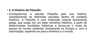 • 2. A História da Filosofia
• Começaremos a estudar Filosofia pela sua história,
caracterizando os diferentes períodos dentro do contexto
histórico. A Filosofia é uma instituição cultural tipicamente
grega, que surgiu em um dado momento histórico, a partir de
determinadas condições históricas e tornou-se o modo de
pensar do mundo ocidental, inicialmente na Europa e, com a
colonização, expandiu-se para a América e o mundo.
 