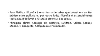 • Para Platão a filosofia é uma forma de saber que possui um caráter
prático ético político e, por outro lado, filosofia é essencialmente
teoria capaz de levar a natureza essencial das coisas.
• Principais obras: Apologia de Sócrates, Eutífron, Críton, Laques,
Mênon, O Banquete, A República e Parmênides.
 