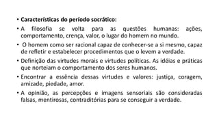 • Características do período socrático:
• A filosofia se volta para as questões humanas: ações,
comportamento, crença, valor, o lugar do homem no mundo.
• O homem como ser racional capaz de conhecer-se a si mesmo, capaz
de refletir e estabelecer procedimentos que o levem a verdade.
• Definição das virtudes morais e virtudes políticas. As idéias e práticas
que norteiam o comportamento dos seres humanos.
• Encontrar a essência dessas virtudes e valores: justiça, coragem,
amizade, piedade, amor.
• A opinião, as percepções e imagens sensoriais são consideradas
falsas, mentirosas, contraditórias para se conseguir a verdade.
 