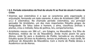 • 6.3. Período sistemático do final do século IV ao final do século II antes de
Cristo
• Dizemos que sistemático é o que se caracteriza pela organização e
articulação, formando um todo coerente. A obra de Aristóteles (384 - 322
a.C.) é sistemática. No chamado período sistemático, seu principal
pensador foi Aristóteles, um dos mais importantes filósofos gregos da
Antiguidade. Ele falou sobre o homem, a alma, classificou animais e
plantas, criou o método, falou de política, leis, comportamentos.
• Aristóteles nasceu em 384 a.C., em Estagira, na Macedônia. Era filho de
Nicômaco, médico do rei da Macedônia. Ainda muito jovem foi para
Atenas, onde foi para a Academia de Platão, tornado-se seu discípulo.
Estudou quase 20 anos na Academia, tornou-se professor, e, mais tarde, foi
professor de Alexandre da Macedônia. Com a morte de Platão deixou a
Academia e sai de Atenas.
 