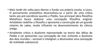 • Mais tarde ele volta para Atenas e funda sua própria escola, o Liceu.
O pensamento aristotélico desenvolveu-se a partir de uma crítica
tanto aos pré-socráticos quanto a Platão. Sua principal obra filosófica
Metafísica busca elaborar uma concepção filosófica original.
Aristóteles redefine a filosofia e apresenta a construção de um grande
sistema de saber, muito influente no desenvolvimento da ciência
antiga.
• Aristóteles critica o dualismo representado na teoria das idéias de
Platão e vai apresentar sua concepção de real, evitando o dualismo
dos dois mundos – sensível e inteligível, e desenvolve uma concepção
de realidade substancial.
 