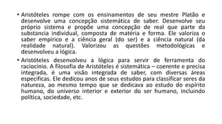 • Aristóteles rompe com os ensinamentos de seu mestre Platão e
desenvolve uma concepção sistemática de saber. Desenvolve seu
próprio sistema e propõe uma concepção de real que parte da
substancia individual, composta de matéria e forma. Ele valoriza o
saber empírico e a ciência geral (do ser) e a ciência natural (da
realidade natural). Valorizou as questões metodológicas e
desenvolveu a lógica.
• Aristóteles desenvolveu a lógica para servir de ferramenta do
raciocínio. A filosofia de Aristóteles é sistemática – coerente e precisa
integrada, é uma visão integrada de saber, com diversas áreas
especificas. Ele dedicou anos de seus estudos para classificar seres da
natureza, ao mesmo tempo que se dedicava ao estudo do espírito
humano, do universo interior e exterior do ser humano, incluindo
política, sociedade, etc.
 