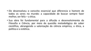 • Ele desenvolveu o conceito essencial que diferencia o homem de
todos os seres no mundo: a capacidade de buscar sempre fazer
melhor, ser feliz – a ética.
• Sua obra foi fundamental para a difusão e desenvolvimento da
Filosofia e Ciência, por meio da questão metodológica do saber
científico, abrangendo a valorização da ciência empírica, a ética, a
política e a estética.
 