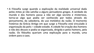 • A Filosofia surge quando a explicação da realidade universal dada
pelos mitos já não satisfaz a alguns pensadores gregos. A verdade do
mundo e dos homens passa a não ser algo secreto e misterioso,
torna-se algo que podia ser conhecido por todos através do
pensamento, da sabedoria, do uso metódico da razão. O momento
histórico da Grécia Antiga em que surge a Filosofia está vinculado à
organização da polis – cidade-estado. A cidade foi criação dos homens
e não dos deuses e podia se organizada, dirigida e pelos homens, pela
razão. Os filósofos queriam uma explicação para o mundo, uma
ordem para o caos.
 
