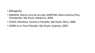 • Bibliografia
• ARANHA, Maria Lúcia de Arruda; MARTINS, Maria Helena Pires.
Filosofando. São Paulo, Moderna, 2003.
• CHAUÍ, Marilena. Convite à Filosofia. São Paulo, Ática, 2006.
• CORDI et al. Para Filosofar. São Paulo: Scipione, 2007.
 