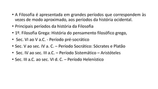 • A Filosofia é apresentada em grandes períodos que correspondem às
vezes de modo aproximado, aos períodos da história ocidental.
• Principais períodos da história da Filosofia
• 1º. Filosofia Grega: História do pensamento filosófico grego,
• Sec. VI ao V a.C. - Período pré-socrático
• Sec. V ao sec. IV a. C. – Período Socrático: Sócrates e Platão
• Sec. IV ao sec. III a.C. – Período Sistemático – Aristóteles
• Sec. III a.C. ao sec. VI d. C. – Período Helenístico
 