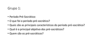 Grupo 1:
• Período Pré-Socrático:
• O que foi o período pré-socrático?
• Quais são as principais características do período pré-socrático?
• Qual é o principal objetivo dos pré-socráticos?
• Quem são os pré-socráticos?
 