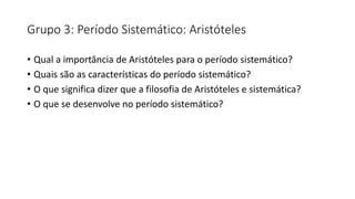 Grupo 3: Período Sistemático: Aristóteles
• Qual a importância de Aristóteles para o período sistemático?
• Quais são as características do período sistemático?
• O que significa dizer que a filosofia de Aristóteles e sistemática?
• O que se desenvolve no período sistemático?
 