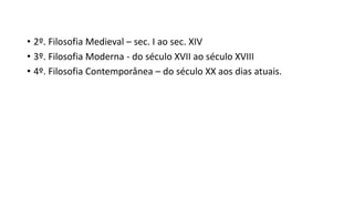 • 2º. Filosofia Medieval – sec. I ao sec. XIV
• 3º. Filosofia Moderna - do século XVII ao século XVIII
• 4º. Filosofia Contemporânea – do século XX aos dias atuais.
 