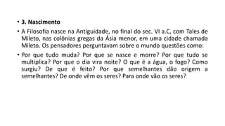 • 3. Nascimento
• A Filosofia nasce na Antiguidade, no final do sec. VI a.C, com Tales de
Mileto, nas colônias gregas da Ásia menor, em uma cidade chamada
Mileto. Os pensadores perguntavam sobre o mundo questões como:
• Por que tudo muda? Por que se nasce e morre? Por que tudo se
multiplica? Por que o dia vira noite? O que é a água, o fogo? Como
surgiu? De que é feito? Por que semelhantes dão origem a
semelhantes? De onde vêm os seres? Para onde vão os seres?
 