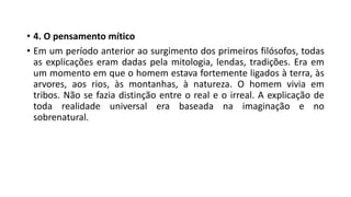 • 4. O pensamento mítico
• Em um período anterior ao surgimento dos primeiros filósofos, todas
as explicações eram dadas pela mitologia, lendas, tradições. Era em
um momento em que o homem estava fortemente ligados à terra, às
arvores, aos rios, às montanhas, à natureza. O homem vivia em
tribos. Não se fazia distinção entre o real e o irreal. A explicação de
toda realidade universal era baseada na imaginação e no
sobrenatural.
 