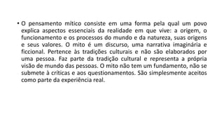 • O pensamento mítico consiste em uma forma pela qual um povo
explica aspectos essenciais da realidade em que vive: a origem, o
funcionamento e os processos do mundo e da natureza, suas origens
e seus valores. O mito é um discurso, uma narrativa imaginária e
ficcional. Pertence às tradições culturais e não são elaborados por
uma pessoa. Faz parte da tradição cultural e representa a própria
visão de mundo das pessoas. O mito não tem um fundamento, não se
submete à críticas e aos questionamentos. São simplesmente aceitos
como parte da experiência real.
 